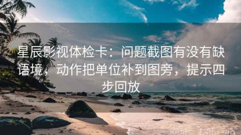 星辰影视体检卡：问题截图有没有缺语境，动作把单位补到图旁，提示四步回放