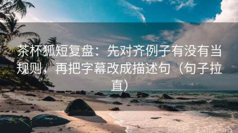 茶杯狐短复盘：先对齐例子有没有当规则，再把字幕改成描述句（句子拉直）