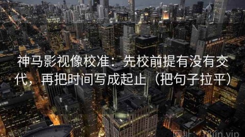 神马影视像校准：先校前提有没有交代，再把时间写成起止（把句子拉平）