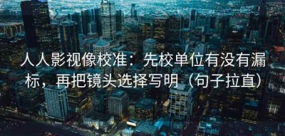 人人影视像校准：先校单位有没有漏标，再把镜头选择写明（句子拉直）
