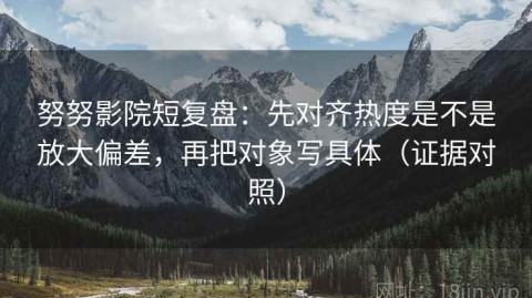 努努影院短复盘：先对齐热度是不是放大偏差，再把对象写具体（证据对照）