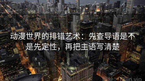 动漫世界的排错艺术：先查导语是不是先定性，再把主语写清楚