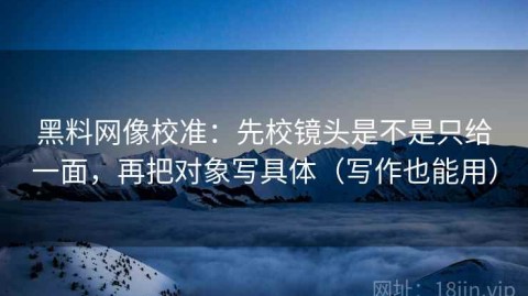 黑料网像校准：先校镜头是不是只给一面，再把对象写具体（写作也能用）