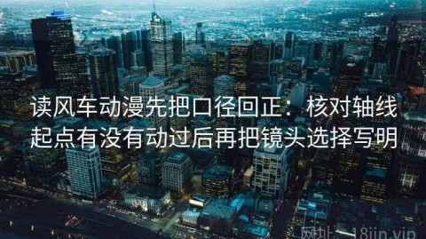 读风车动漫先把口径回正：核对轴线起点有没有动过后再把镜头选择写明