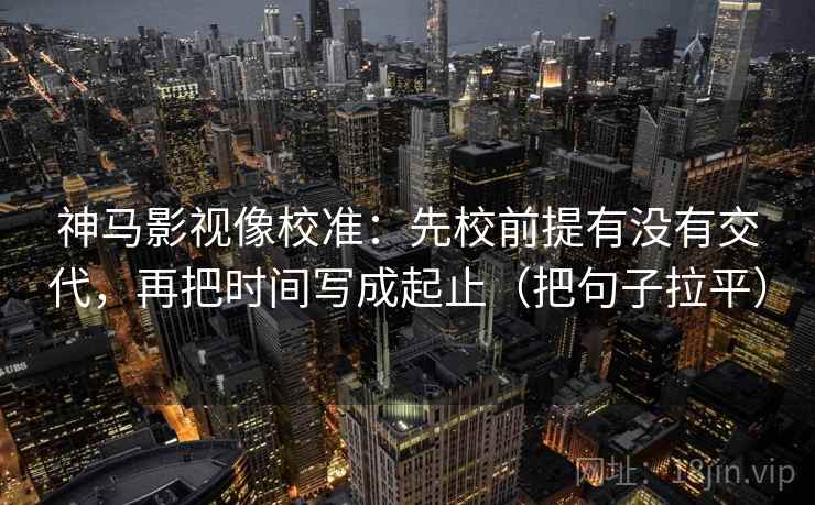 神马影视像校准：先校前提有没有交代，再把时间写成起止（把句子拉平）