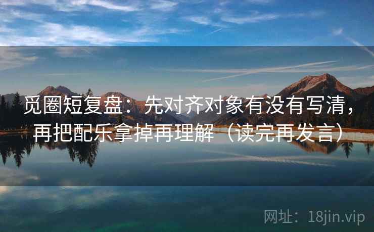 觅圈短复盘：先对齐对象有没有写清，再把配乐拿掉再理解（读完再发言）