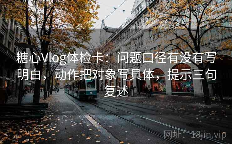 糖心Vlog体检卡:问题口径有没有写明白,动作把对象写具体,提示三句复述 糖心Vlog体检卡:问题口径有没有写明白,动作把对象写具体,提示三句复述