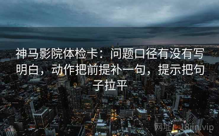 神马影院体检卡:问题口径有没有写明白,动作把前提补一句,提示把句子拉平 神马影院体检卡:问题口径有没有写明白,动作把前提补一句,提示把句子拉平