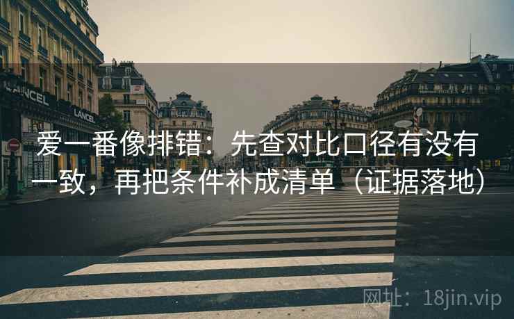 爱一番像排错:先查对比口径有没有一致,再把条件补成清单(证据落地) 爱一番像排错:先查对比口径有没有一致,再把条件补成清单(证据落地)
