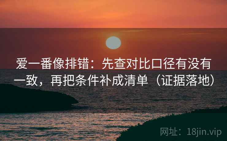 爱一番像排错:先查对比口径有没有一致,再把条件补成清单(证据落地) 爱一番像排错:先查对比口径有没有一致,再把条件补成清单(证据落地)