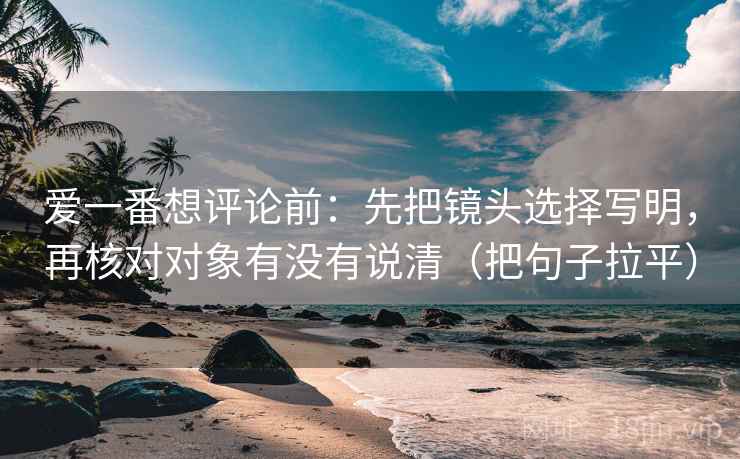 爱一番想评论前:先把镜头选择写明,再核对对象有没有说清(把句子拉平) 爱一番想评论前:先把镜头选择写明,再核对对象有没有说清(把句子拉平)