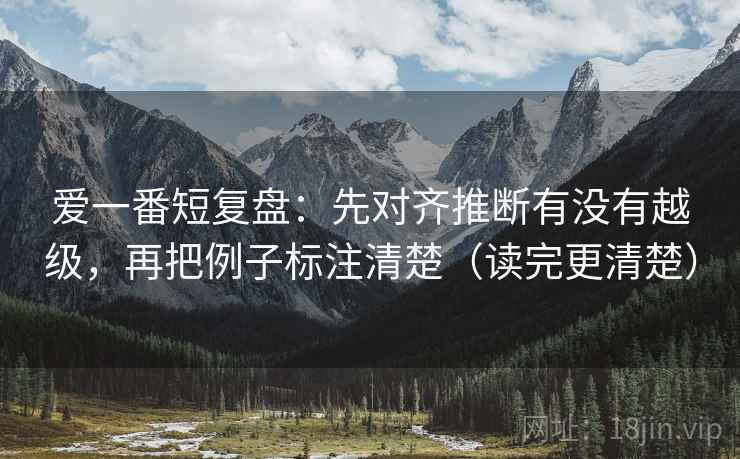 爱一番短复盘:先对齐推断有没有越级,再把例子标注清楚(读完更清楚) 爱一番短复盘:先对齐推断有没有越级,再把例子标注清楚(读完更清楚)