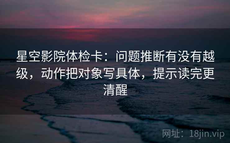 星空影院体检卡:问题推断有没有越级,动作把对象写具体,提示读完更清醒 星空影院体检卡:问题推断有没有越级,动作把对象写具体,提示读完更清醒
