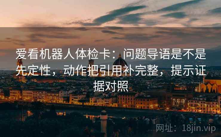 爱看机器人体检卡:问题导语是不是先定性,动作把引用补完整,提示证据对照 爱看机器人体检卡:问题导语是不是先定性,动作把引用补完整,提示证据对照