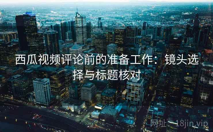 西瓜视频评论前的准备工作:镜头选择与标题核对 西瓜视频评论前的准备工作:镜头选择与标题核对