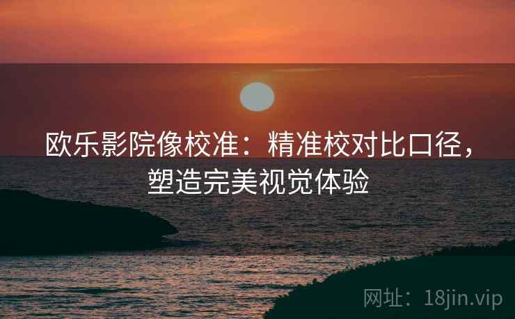 欧乐影院像校准:精准校对比口径,塑造完美视觉体验 欧乐影院像校准:精准校对比口径,塑造完美视觉体验