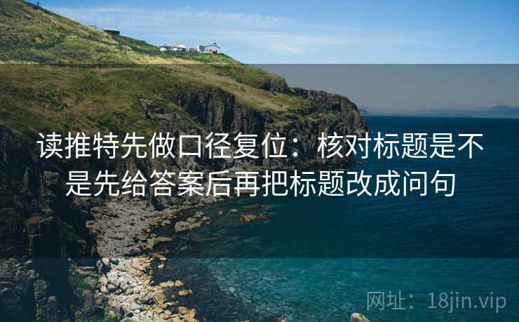 读推特先做口径复位:核对标题是不是先给答案后再把标题改成问句 读推特先做口径复位:核对标题是不是先给答案后再把标题改成问句