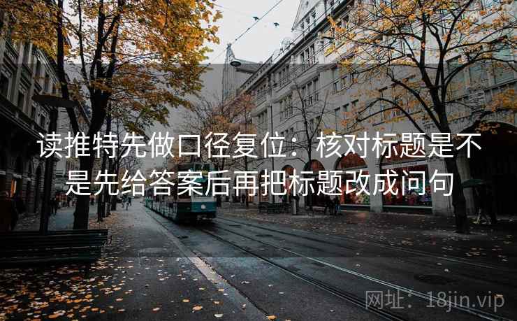 读推特先做口径复位:核对标题是不是先给答案后再把标题改成问句 读推特先做口径复位:核对标题是不是先给答案后再把标题改成问句
