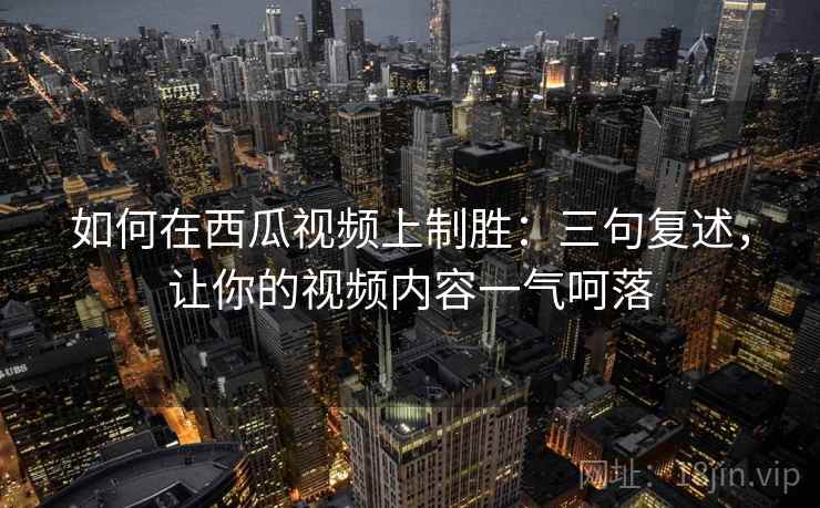 如何在西瓜视频上制胜:三句复述,让你的视频内容一气呵落 如何在西瓜视频上制胜:三句复述,让你的视频内容一气呵落