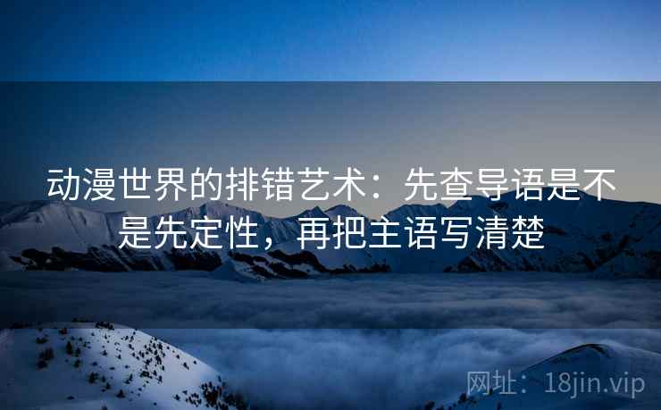 动漫世界的排错艺术:先查导语是不是先定性,再把主语写清楚 动漫世界的排错艺术:先查导语是不是先定性,再把主语写清楚