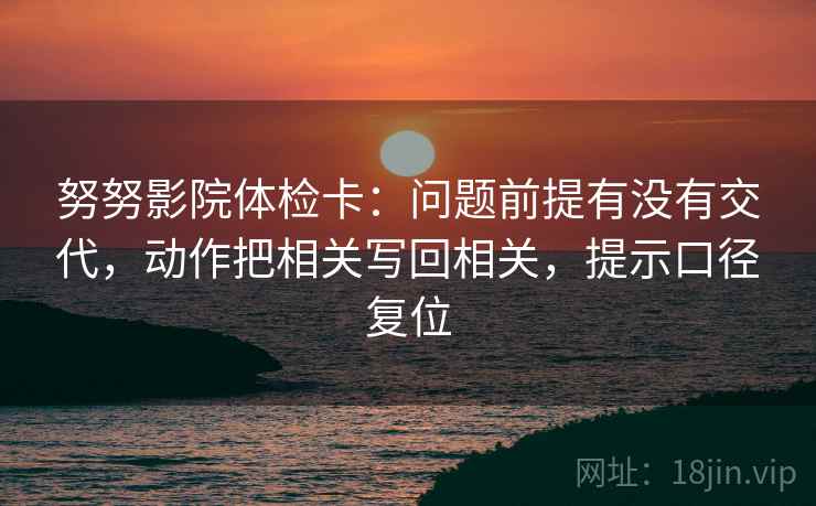 努努影院体检卡:问题前提有没有交代,动作把相关写回相关,提示口径复位 努努影院体检卡:问题前提有没有交代,动作把相关写回相关,提示口径复位